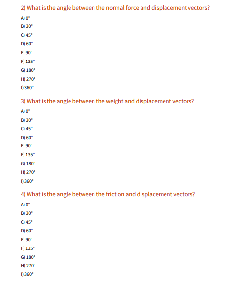 ### Understanding Angles Between Force and Displacement Vectors

In physics, vectors are used to represent quantities that have both magnitude and direction. Understanding the angles between different vectors helps in analyzing forces and movements in various scenarios.

#### Question 2: What is the angle between the normal force and displacement vectors?

When addressing the angle between normal force and displacement vectors, consider that normal force is typically perpendicular to the displacement when dealing with flat surfaces.

**Options:**
- A) 0°
- B) 30°
- C) 45°
- D) 60°
- E) 90°
- F) 135°
- G) 180°
- H) 270°
- I) 360°

#### Question 3: What is the angle between the weight and displacement vectors?

Weight typically acts vertically downwards due to gravity. The displacement vector can vary depending on the scenario, but under typical conditions in a flat plane, it tends to be along the plane's surface.

**Options:**
- A) 0°
- B) 30°
- C) 45°
- D) 60°
- E) 90°
- F) 135°
- G) 180°
- H) 270°
- I) 360°

#### Question 4: What is the angle between the friction and displacement vectors?

Friction force acts parallel but in the opposite direction to the displacement when an object moves across a surface. Therefore, the angle is typically 180°.

**Options:**
- A) 0°
- B) 30°
- C) 45°
- D) 60°
- E) 90°
- F) 135°
- G) 180°
- H) 270°
- I) 360°

---
To better understand these concepts, we can visualize the interactions of these forces through diagrams and vector representations:

1. **Normal Force and Displacement:**
   Visualize a block on a flat surface. The normal force acts upwards (perpendicular to the surface), and if the block is pushed horizontally, the displacement vector is parallel to the surface.

2. **Weight and Displacement:**
   Considering the same block, the weight acts downward due to gravity, while the displacement vector can be along the horizontal plane.

3. **Friction and Displacement:**
   When the block is moving, friction acts in the opposite direction to resist the motion. Hence, the angle