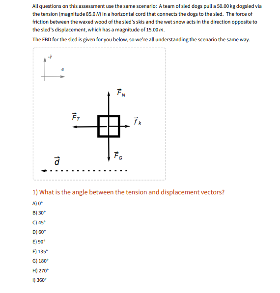 ### Scenario Description for Educational Assessment

#### Concept Overview:
In this assessment scenario, a team of sled dogs is tasked with pulling a 50.00 kg sled via tension through a horizontal cord. The tension in the cord has a magnitude of 85.0 N. The sled experiences friction between the waxed wood of the skis and the wet snow, acting in the opposite direction to the sled’s movement. The sled’s displacement covers a distance of 15.00 m.

#### Free Body Diagram (FBD) Explanation:
The Free Body Diagram (FBD) for the sled is provided to visualize the forces acting on the sled.

- **\( \vec{F}_N \) (Normal Force):** This force acts vertically upwards.
- **\( \vec{F}_G \) (Gravitational Force):** This force acts vertically downwards.
- **\( \vec{F}_T \) (Tension Force):** This force acts horizontally to the left.
- **\( \vec{f}_k \) (Kinetic Friction):** This force acts horizontally to the right.
- **\( \vec{d} \) (Displacement):** This vector, indicated by a dashed line, shows the direction of the sled's movement, which is to the left (negative x-direction).

The diagram also includes an x-y coordinate system with the positive y-direction upwards and the positive x-direction to the right.

#### Question:
1) **What is the angle between the tension and displacement vectors?**

   - A) 0°
   - B) 30°
   - C) 45°
   - D) 60°
   - E) 90°
   - F) 135°
   - G) 180°
   - H) 270°
   - I) 360°

### Analysis:
The tension vector (\( \vec{F}_T \)) and the displacement vector (\( \vec{d} \)) are both directed to the left. Therefore, the angle between these two vectors is 0°.

**Correct Answer: A) 0°**
