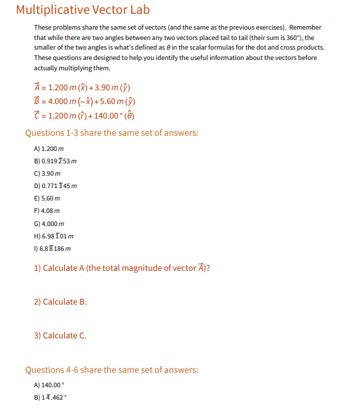 Multiplicative Vector Lab
These problems share the same set of vectors (and the same as the previous exercises). Remember
that while there are two angles between any two vectors placed tail to tail (their sum is 360°), the
smaller of the two angles is what's defined as ein the scalar formulas for the dot and cross products.
These questions are designed to help you identify the useful information about the vectors before
actually multiplying them.
Â = 1.200 m (X) + 3.90 m (ŷ)
B = 4.000 m (–8) + 5.60 m (§)
= 1.200 m (?) + 140.00° (Ô)
Questions 1-3 share the same set of answers:
A) 1.200 m
B) 0.919 753 m
C) 3.90 m
D) 0.771345 m
E) 5.60 m
F) 4.08 m
G) 4.000 m
H) 6.98 I01m
1) 6.8 5 186 m
1) Calculate A (the total magnitude of vector Ã)?
2) Calculate B.
3) Calculate C.
Questions 4-6 share the same set of answers:
A) 140.00
B) 14.462
