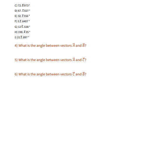 C) 72.8973°
D) 67. T027
E) 32. I556
F) 57.6407
G) 125.538°
H) 198. T35°
I) 217.897°
4) What is the angle between vectors A and B?
5) What is the angle between vectors À and Ĉ?
6) What is the angle between vectors T and B?
