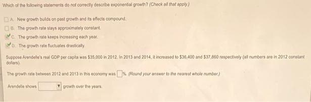 Which of the following statements do not correctly describe exponential growth? (Check all that apply)
DA New growth builds on past growth and its effects compound.
De. The growth rate stays approximately constant.
Yc The growth rate keeps increasing each year.
o. The growth rate fuctuates drastically.
Suppose Arendelle's real GOP per capita was 535,000 in 2012 In 2013 and 2014, It increased to $36,400 and $37,860 respectively (all numbers are in 2012 constant
dollan)
The growth rate between 2012 and 2013 in this economy was%. (Round your answer to the nearest whole number.)
Arendelle shows
growth over the yearn.
