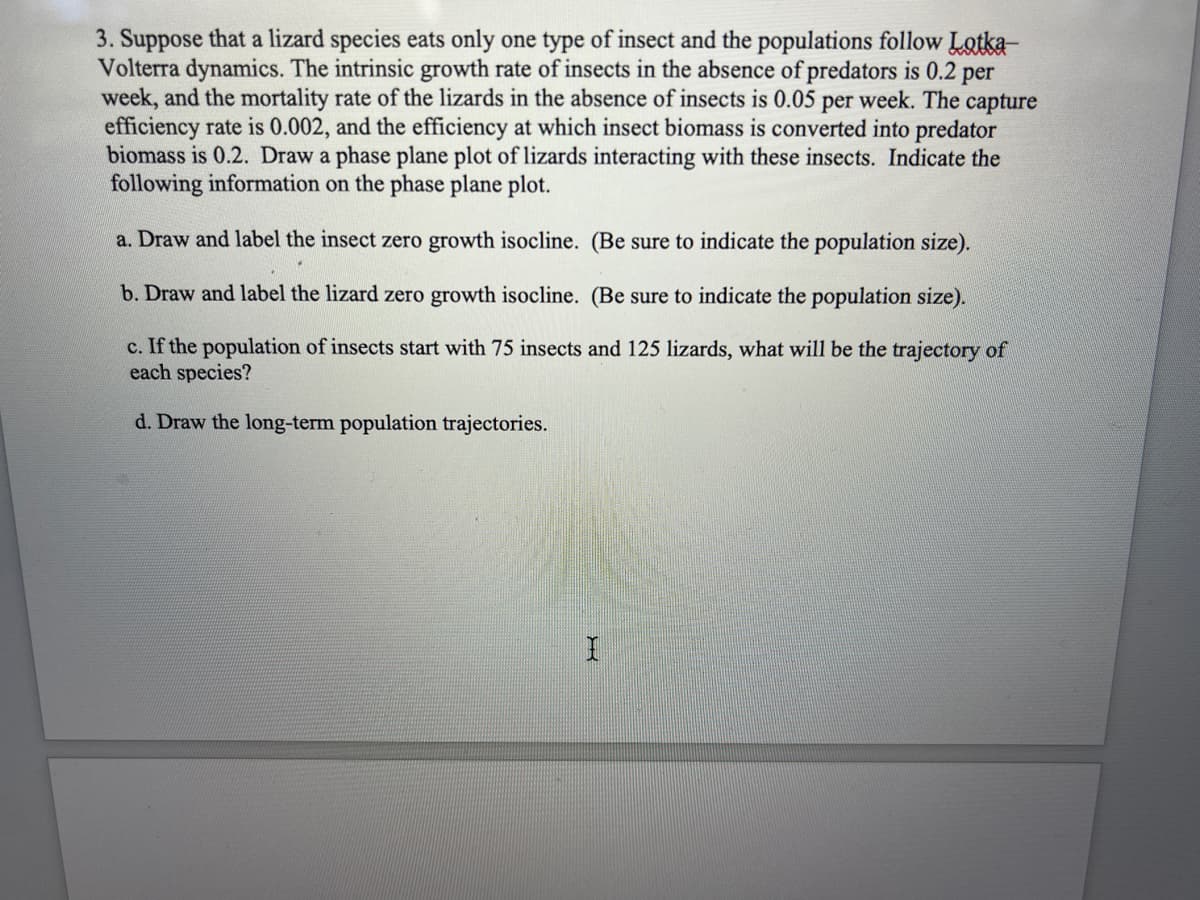 3. Suppose that a lizard species eats only one type of insect and the populations follow Lotka-
Volterra dynamics. The intrinsic growth rate of insects in the absence of predators is 0.2 per
week, and the mortality rate of the lizards in the absence of insects is 0.05 per week. The capture
efficiency rate is 0.002, and the efficiency at which insect biomass is converted into predator
biomass is 0.2. Draw a phase plane plot of lizards interacting with these insects. Indicate the
following information on the phase plane plot.
a. Draw and label the insect zero growth isocline. (Be sure to indicate the population size).
b. Draw and label the lizard zero growth isocline. (Be sure to indicate the population size).
c. If the population of insects start with 75 insects and 125 lizards, what will be the trajectory of
each species?
d. Draw the long-term population trajectories.
I