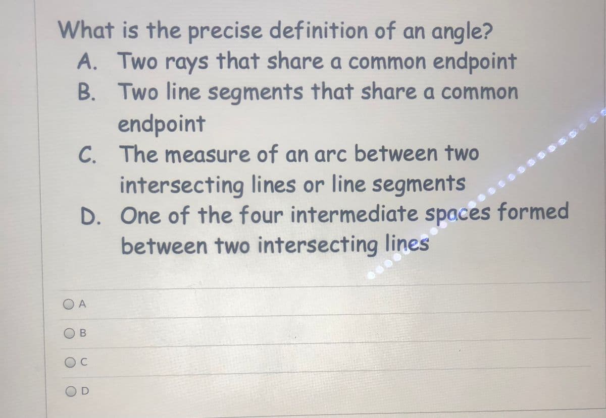 What is the precise definition of an angle?
A. Two rays that share a common endpoint
B. Two line segments that share a common
endpoint
C. The measure of an arc between two
intersecting lines or line segments
D. One of the four intermediate spaces formed
between two intersecting lines
O A
В
C
