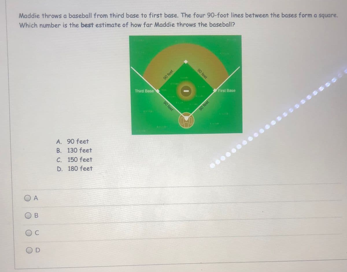 Maddie throws a baseball from third base to first base. The four 90-foot lines between the bases form a square.
Which number is the best estimate of how far Maddie throws the baseball?
Third Base
First Base
90 feet
0-0
A. 90 feet
B. 130 feet
C. 150 feet
D. 180 feet
O A
C
OD
90 feet
90 feet
90 feet
