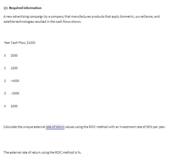 Q8. Required information
A new advertising campaign by a company that manufactures products that apply biometric, surveillance, and
satellite technologies resulted in the cash flows shown.
Year Cash Flow, $1000
0
1 1200
2000
2 -4000
3
4
-3000
2000
Calculate the unique external rate of return values using the ROIC method with an investment rate of 30% per year.
The external rate of return using the ROIC method is %.