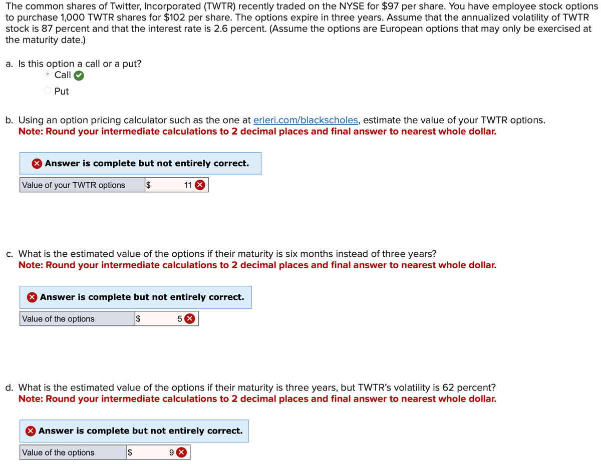The common shares of Twitter, Incorporated (TWTR) recently traded on the NYSE for $97 per share. You have employee stock options
to purchase 1,000 TWTR shares for $102 per share. The options expire in three years. Assume that the annualized volatility of TWTR
stock is 87 percent and that the interest rate is 2.6 percent. (Assume the options are European options that may only be exercised at
the maturity date.)
a. Is this option a call or a put?
O Call
Put
b. Using an option pricing calculator such as the one at erieri.com/blackscholes, estimate the value of your TWTR options.
Note: Round your intermediate calculations to 2 decimal places and final answer to nearest whole dollar.
X Answer is complete but not entirely correct.
Value of your TWTR options $
c. What is the estimated value of the options if their maturity is six months instead of three years?
Note: Round your intermediate calculations to 2 decimal places and final answer to nearest whole dollar.
11 X
Answer is complete but not entirely correct.
Value of the options
$
5
d. What is the estimated value of the options if their maturity is three years, but TWTR's volatility is 62 percent?
Note: Round your intermediate calculations to 2 decimal places and final answer to nearest whole dollar.
$
X Answer is complete but not entirely correct.
Value of the options
9 x