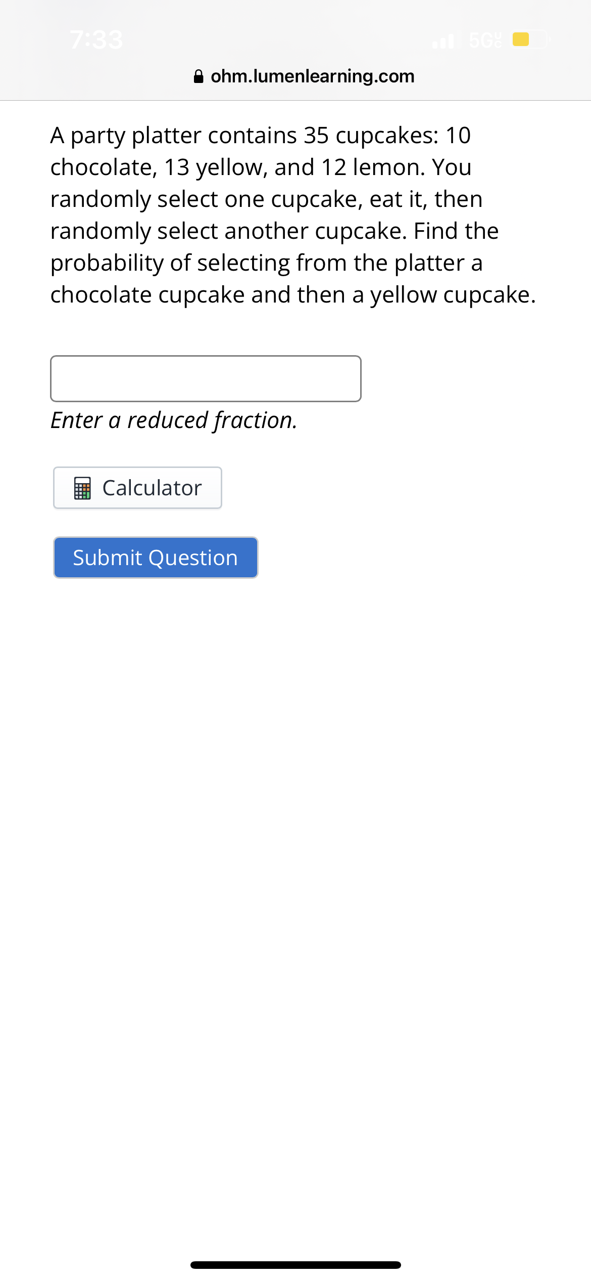 7:33
ohm.lumenlearning.com
A party platter contains 35 cupcakes: 10
chocolate, 13 yellow, and 12 lemon. You
randomly select one cupcake, eat it, then
randomly select another cupcake. Find the
probability of selecting from the platter a
chocolate cupcake and then a yellow cupcake.
Enter a reduced fraction.
Calculator
5G
Submit Question