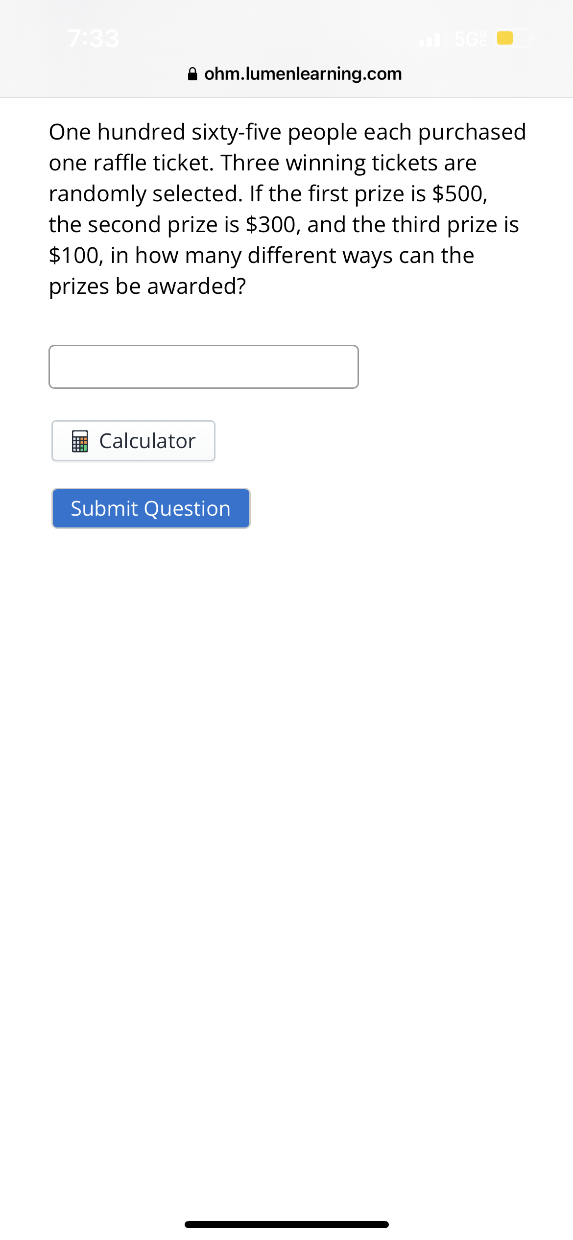 7:33
ohm.lumenlearning.com
Calculator
One hundred sixty-five people each purchased
one raffle ticket. Three winning tickets are
randomly selected. If the first prize is $500,
the second prize is $300, and the third prize is
$100, in how many different ways can the
prizes be awarded?
al 5Gº
Submit Question