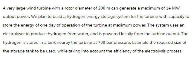 A very large wind turbine with a rotor diameter of 200 m can generate a maximum of 14 MW
output power. We plan to build a hydrogen energy storage system for the turbine with capacity to
store the energy of one day of operation of the turbine at maximum power. The system uses an
electrolyser to produce hydrogen from water, and is powered locally from the turbine output. The
hydrogen is stored in a tank nearby the turbine at 700 bar pressure. Estimate the required size of
the storage tank to be used, while taking into account the efficiency of the electrolysis process.