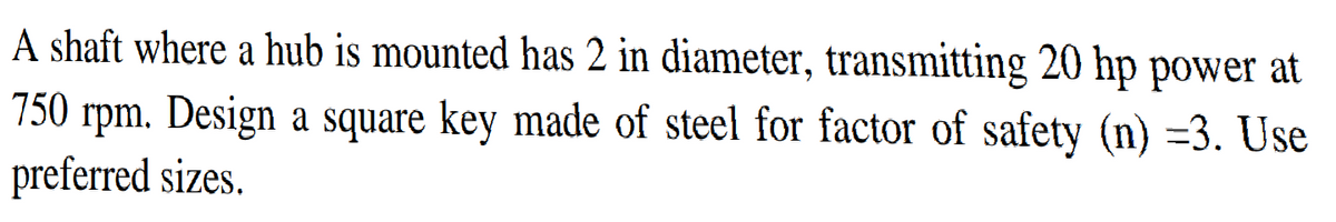 A shaft where a hub is mounted has 2 in diameter, transmitting 20 hp power at
750 rpm. Design a square key made of steel for factor of safety (n) =3. Use
preferred sizes.
