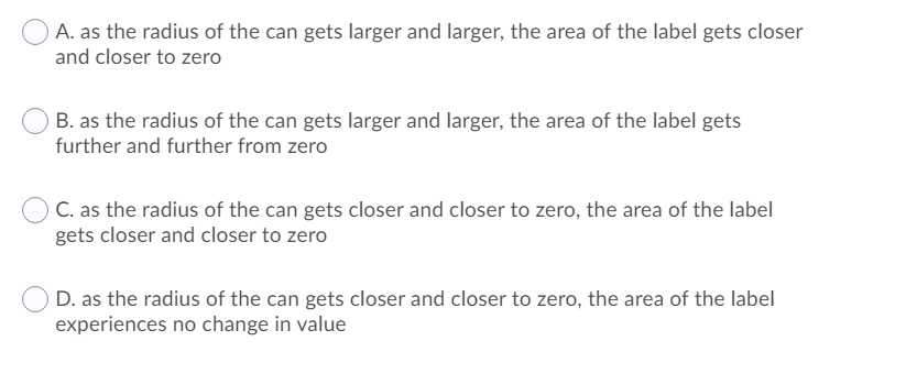 O A. as the radius of the can gets larger and larger, the area of the label gets closer
and closer to zero
B. as the radius of the can gets larger and larger, the area of the label gets
further and further from zero
C. as the radius of the can gets closer and closer to zero, the area of the label
gets closer and closer to zero
D. as the radius of the can gets closer and closer to zero, the area of the label
experiences no change in value
