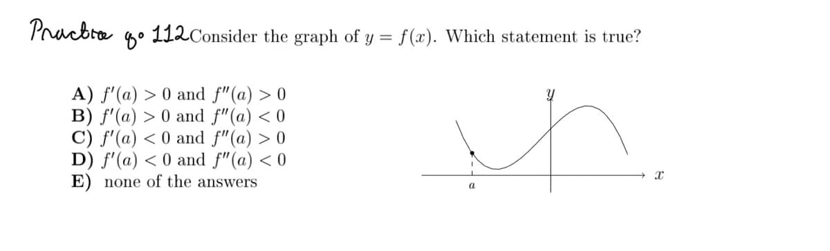 Pracbre
4° 112Consider the graph of y = f(x). Which statement is true?
A) f'(a) > 0 and f"(a) > 0
B) f'(a) > 0 and f"(a) < 0
C) f'(a) < 0 and f"(a) > 0
D) f'(a) < 0 and f"(a) < 0
E) none of the answers
