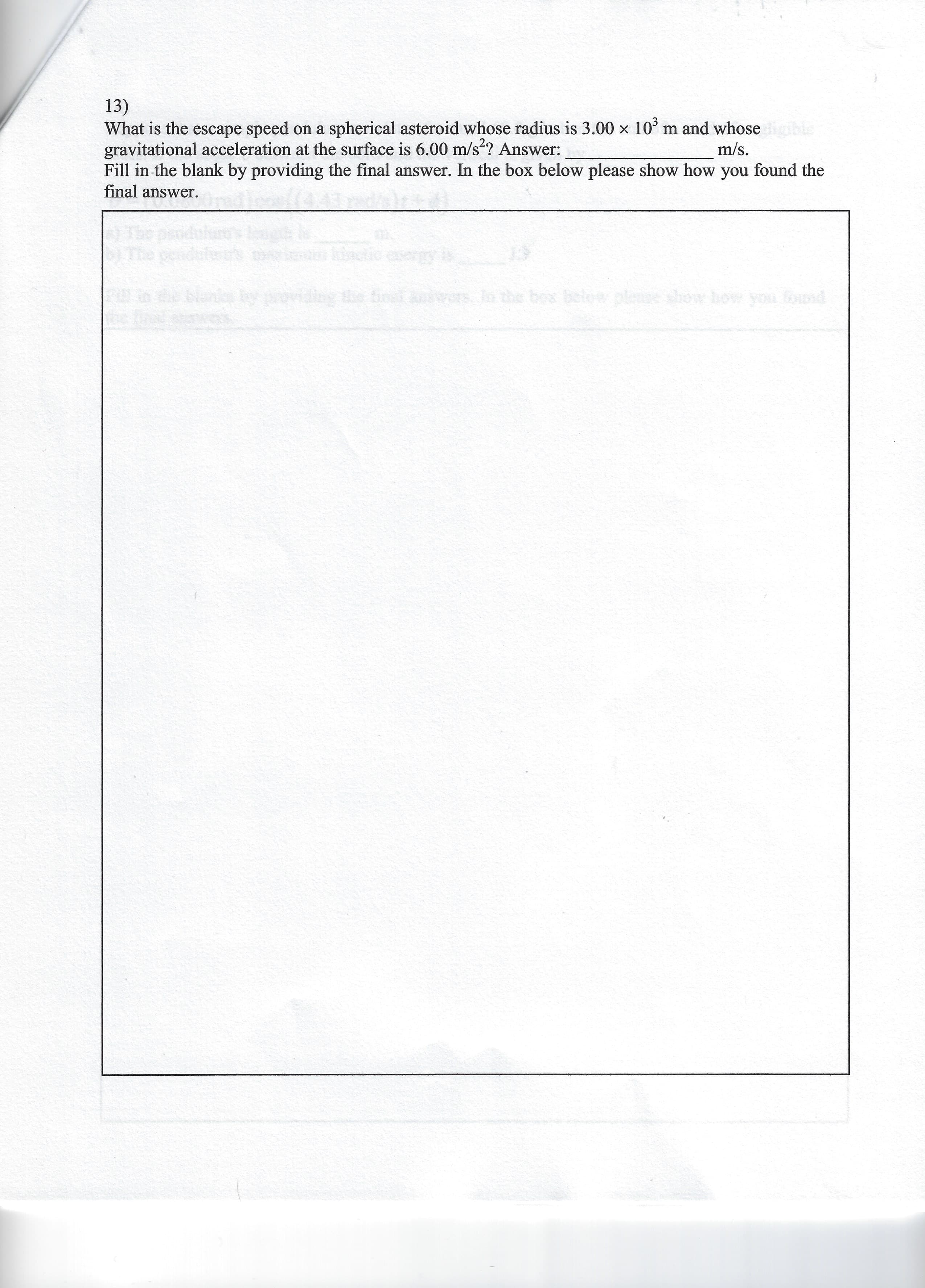 13)
What is the escape speed on a spherical asteroid whose radius is 3.00 x 10° m and whoseble
gravitational acceleration at the surface is 6.00 m/s?? Answer:
Fill in the blank by providing the final answer. In the box below please show how you found the
final answer.
m/s.
