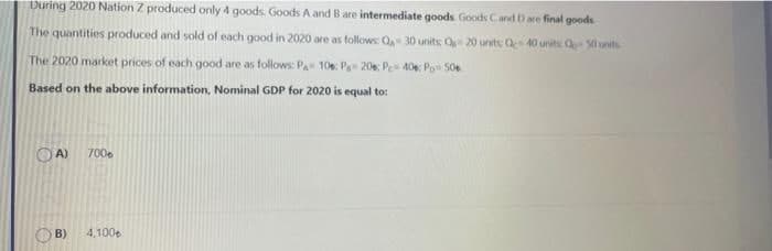 During 2020 Nation Z produced only 4 goods. Goods A and Bare intermediate goods Goods Cand D are final goods
The quantities produced and sold of each good in 2020 are as follows: Q 30 units Q 20 units Q 40 units S0 units
The 2020 market prices of each good are as follows: Pa 10: Pa 20e: Pe 40 Po 50e
Based on the above information, Nominal GDP for 2020 is equal to:
OA)
7006
B)
4,100e
