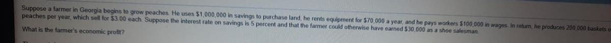 Suppose a farmer in Georgia begins to grow peaches He uses $1,000,000 in savings to purchase land, he rents equipment for $70,000 a year, and he pays workers $100,000 in wages In return, he produces 200,000 baskets o
peaches per year, which sell for $3.00 each. Suppose the interest rate on savings is 5 percent and that the farmer could otherwise have earned $30,000 as a shoe salesman.
What is the farmer's economic profit?
