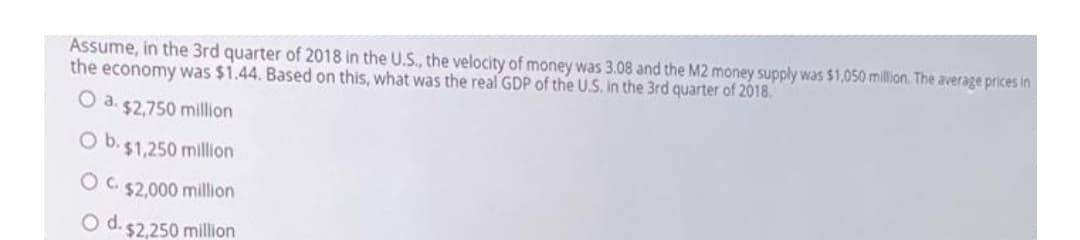 Assume, in the 3rd quarter of 2018 in the U.S., the velocity of money was 3.08 and the M2 money supply was $1,050 million. The average prices in
the economy was $1.44. Based on this, what was the real GDP of the U.S. in the 3rd quarter of 2018.
O a. $2,750 million
Ob.
$1,250 million
O C. $2,000 million
O d. 52.250 million
