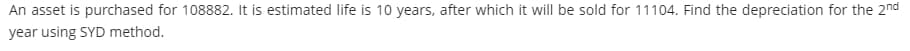 An asset is purchased for 108882. It is estimated life is 10 years, after which it will be sold for 11104. Find the depreciation for the 2nd
year using SYD method.

