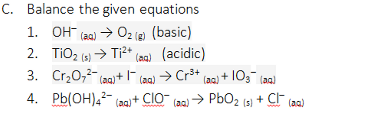 C. Balance the given equations
1. OH-
(aq)
> 02 (e) (basic)
(aq) (acidic)
> Cr3+
2. TiO2 (s) > Ti2+
3. Cr,0,2- (aq)+I
+ 103 (a)
(aq)
(aq)
4.
Pb(OH),²-
(aq)+ ClO-
→ PbO2
+ CF (aa)
(aq)
(s)
www
