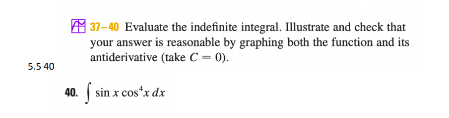 M 37-40 Evaluate the indefinite integral. Illustrate and check that
your answer is reasonable by graphing both the function and its
antiderivative (take C = 0).
5.5 40
40. sin x cos*x dx
