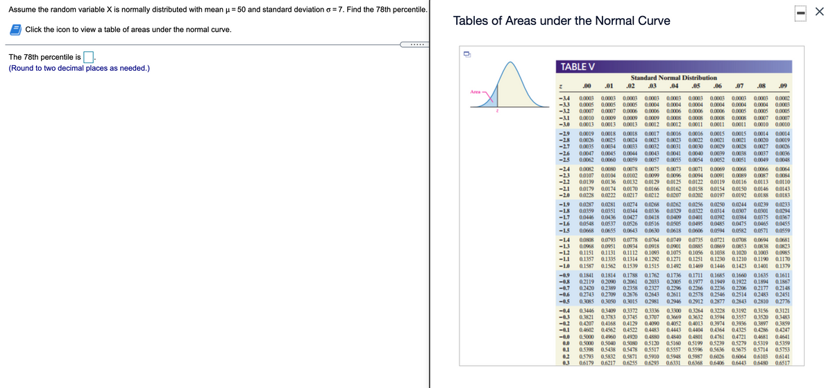 Assume the random variable X is normally distributed with mean u = 50 and standard deviation o = 7. Find the 78th percentile.
Tables of Areas under the Normal Curve
Click the icon to view a table of areas under the normal curve.
.....
The 78th percentile is
(Round to two decimal places as needed.)
TABLE V
Standard Normal Distribution
.00
.01
.02
.03
.04
.05
.06
.07
.08
.09
Area
-3.4
-3.3
-3.2
-3.1
-3.0
0.0003
0.0005
0.0007
0.0003
0,0003 0.0003
0.0003
0.0004
0.0003
0.0003
0.0003
0.0003
0.0002
0.0005 0.0005
0.0004
0.0004 0.0004
0.0004
0.0004
0.0003
0.0007
0.0009
0.0013
0.0006 0.0006
0.0006
0.0006
0.0006 0.0005
0.0005
0.0005
0.0010
0.0009 0.0009
0.0008
0.0008
0.0008 0.0008
0.0007
0.0007
0.0013
0.0013 0.0012
0.0012
0.0011
0.0011
0.0011
0.0010
0.0010
-2.9
-2.8
-2.7
0.0015
0.0021
0.0028
0.0019
0.0018
0.0018 0.0017
0.0016
0.0016
0.0015
0.0014
0.0026
0.0035
0.0025
0.0034
0.0022
0.0030
0,0014
0.0020 0.0019
0.0026
0.0024 0.0023
0.0023
0.0021
0.0029
0.0033 0.0032
0.0031
0.0041
0.0055
0.0027
-2.6
-2.5
0.0047
0.0062
0.0045
0.0060
0.0038
0.0051
0.0037
0.0049
0.0044 0.0043
0.0040
0.0039
0.0052
0.0036
0.0059 0.0057
0.0054
0.0048
-2.4
0.0082
0.0078 0.0075
0.0073
0.0066
0.0087
0.0113
0.0080
0.0071
0.0094
0.0122
0.0069
0.0068
0.0064
0.0107
0.0139
0.0091
0.0119
-2.3
0.0104
0.0102 0.0099
0.0096
0.0089
0.0084
-2.2
-2.1
-2.0
0.0136
0.0132 0.0129
0.0125
0.0116
0.0110
0.0179
0.0228
0.0174
0.0222
0.0170 0.0166
0.0217 0.0212
0.0162
0.0207
0.0150
0.0192
0.0146
0.0188 0.0183
0.0158
0.0154
0.0143
0.0202
0.0197
-1.9
-1.8
-1.7
0.0287
0.0359
0.0250
0.0314
0.0392
0.0281
0.0274 0.0268
0.0336
0.0262
0.0329
0.0256
0.0244
0.0307
0.0384
0.0475
0.0239
0.0233
0.0294
0.0351
0.0436
0.0322
0.0344
0.0427
0.0418
0.0526 0.0516
0.0301
0.0375
0.0446
0.0409
0.0401
0.0367
0.0455
-1.6
0.0548
0.0537
0.0505
0.0495
0.0485
0.0465
-1.5
0.0668
0.0655
0.0643 0.0630
0.0618
0.0606
0.0594
0.0582
0.0571
0.0559
-1.4
-1.3
-1.2
-1.1
0.0808
0.0968
0.1151
0.1357
0.0778 0.0764
0.0934 0.0918
0.1112 0.1093
0.1314 0.1292
0.0749
0.0901
0.1075
0.1271
0.0735
0.0885
0.1056 0.1038
0.0681
0.0823
0.0985
0.1190 0.1170
0.0793
0.0721
0.0708
0.0694
0.0838
0.1003
0.0951
0.0869 0.0853
0.1020
0.1131
0.1335
0.1251 0.1230 0.1210
-1.0
0.1587
0.1562
0.1539 0.1515
0.1492
0.1469
0.1446 0.1423
0.1401
0.1379
-0.9
-0.8
-0.7
-0.6
-0,5
0.1814
0.1788 0.1762
0.2061 0.2033
0.1685 0.1660
0.2005 0.1977 0.1949 0.1922
0.2236
0.2546
0.1841
0.1736
0.1711
0.1635
0.1611
0.1867
0.2148
0.2451
0.2119
0.2420
0.2090
0.2389
0.2709
0.1894
0.2296
0.2611
0.2206
0.2514
0.2843
0.2358 0.2327
0.2266
0.2578
0.2177
0.2676 0.2643
0.3015 0.2981
0.2743
0.2483
0.3085
0.3050
0.2946 0.2912
0.2877
0.2810
0.2776
0.3409
0.3783
0.3264
0.3632
-0.4
-0,3
-0.2
-0.1
0.3372 0.3336
0.3745
0.3707
0.4129 0.4090
0.3156 0.3121
0.3483
0.3859
0.4247
0.3300
0.3228 0.3192
0.3446
0.3821
0.3669
0.4052
0.4443
0.3594
0.3974
0.4364
0.3557
0.3520
0.3897
0.4286
0.4681
0.5319
0.5714
0.4013
0.3936
0.4207
0.4602
0.4168
0.4562
0.4522
0.4483
0.4404
0.4325
-0.0
0.0
0.1
0.5000
0.4920
0.4840
0.5160
0.5557
0.4721
0.5279
0.5675
0.4960
0.4880
0.4641
0.4761
0.5199 0.5239
0.5636
0.4801
0.5080
0.5120
0.5478 0.5517
0.5040
0.5359
0.5753
0.5000
0.5398
0.5438
0.5596
0.5948
0.6103
0.6480
0.5793
0.5832
0.6217
0.5987
0.6026
0.2
0.3
0.5871
0.6255
0.5910
0.6064
0.6141
0.6517
0,6179
0.6293
0.6331
0.6368
0.6406
0.6443
