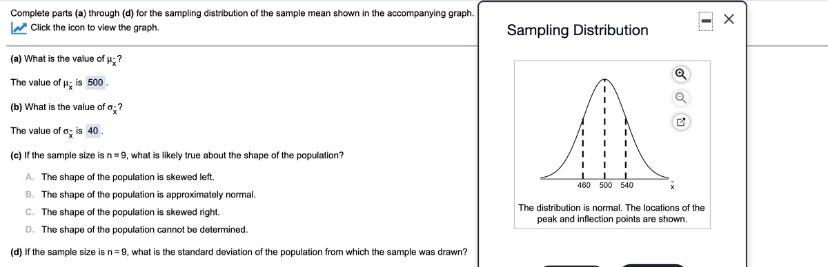 Complete parts (a) through (d) for the sampling distribution of the sample mean shown in the accompanying graph.
Click the icon to view the graph.
Sampling Distribution
(a) What is the value of u;?
The value of u; is 500.
(b) What is the value of o;?
The value of o;
is 40.
(c) If the sample size is n = 9, what is likely true about the shape of the population?
A. The shape of the population is skewed left.
460
500
540
B. The shape of the population is approximately normal.
The distribution is normal. The locations of the
C. The shape of the population is skewed right.
peak and inflection points are shown.
D. The shape of the population cannot be determined.
(d) If the sample size is n = 9, what is the standard deviation of the population from which the sample was drawn?
