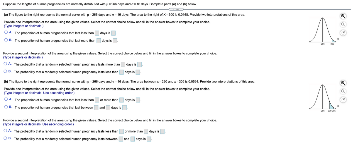 Suppose the lengths of human pregnancies are normally distributed with µ = 266 days and o = 16 days. Complete parts (a) and (b) below.
.....
(a) The figure to the right represents the normal curve with u = 266 days and o = 16 days. The area to the right of X= 300 is 0.0168. Provide two interpretations of this area.
%3D
Provide one interpretation of the area using the given values. Select the correct choice below and fill in the answer boxes to complete your choice.
(Type integers or decimals.)
A. The proportion of human pregnancies that last less than
days is
O B. The proportion of human pregnancies that last more than
days is
266
300
Provide a second interpretation of the area using the given values. Select the correct choice below and fill in the answer boxes to complete your choice.
(Type integers or decimals.)
O A. The probability that a randomly selected human pregnancy lasts more than
days is
B. The probability that a randomly selected human pregnancy lasts less than
days is
(b) The figure to the right represents the normal curve with u = 266 days and o = 16 days. The area between x = 290 and x = 305 is 0.0594. Provide two interpretations of this area.
Provide one interpretation of the area using the given values. Select the correct choice below and fill in the answer boxes to complete your choice.
(Type integers or decimals. Use ascending order.)
A. The proportion of human pregnancies that last less than
or more than
days is
X
B. The proportion of human pregnancies that last between
and
days is
266
290 305
Provide a second interpretation of the area using the given values. Select the correct choice below and fill in the answer boxes to complete your choice.
(Type integers or decimals. Use ascending order.)
A. The probability that a randomly selected human pregnancy lasts less than
or more than
days is
B. The probability that a randomly selected human pregnancy lasts between
and
days is
