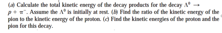 (a) Calculate the total kinetic energy of the decay products for the decay Aº
p+ T. Assume the Aº is initially at rest. (b) Find the ratio of the kinetic energy of the
pion to the kinetic energy of the proton. (c) Find the kinetic energies of the proton and the
pion for this decay.
