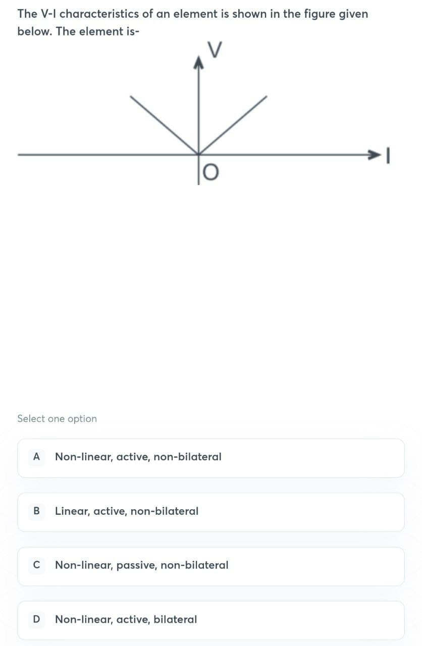 The V-I characteristics of an element is shown in the figure given
below. The element is-
Select one option
A Non-linear, active, non-bilateral
B Linear, active, non-bilateral
C Non-linear, passive, non-bilateral
D Non-linear, active, bilateral
1