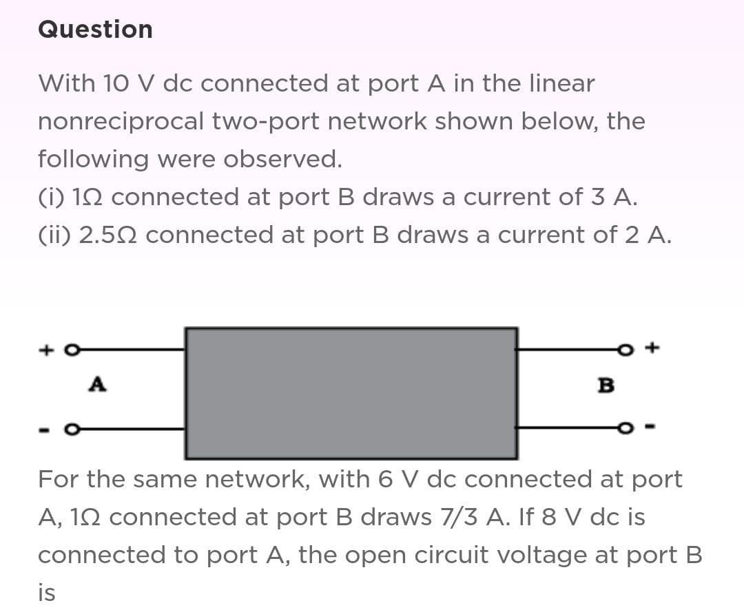 Question
With 10 V dc connected at port A in the linear
nonreciprocal two-port network shown below, the
following were observed.
(i) 192 connected at port B draws a current of 3 A.
(ii) 2.50 connected at port B draws a current of 2 A.
A
is
B
For the same network, with 6 V dc connected at port
A, 102 connected at port B draws 7/3 A. If 8 V dc is
connected to port A, the open circuit voltage at port B