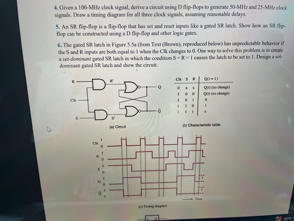 4. Given a 100-MHz clock signal, derive a circuit using D flip-flops to generate 50-MHz and 25-MHz clock
signals. Draw a timing diagram for all three clock signals, assuming reasonable delays.
5. An SR flip-flop is a flip-flop that has set and reset inputs like a gated SR latch. Show how an SR flip-
flop can be constructed using a D flip-flop and other logic gates.
6. The gated SR latch in Figure 5.5a (from Text (Brown), reproduced below) has unpredictable behavior if
the S and R inputs are both equal to 1 when the Clk changes to 0. One way to solve this problem is to create
a set-dominant gated SR latch in which the condition S = R = 1 causes the latch to be set to 1. Design a set-
dominant gated SR latch and show the circuit.
R
Clk
S
Clk
R
S
1
0
1
Q
0
0
I
0
R'
S'
(a) Circuit
Q
Q
(c) Timing diagram
Clk S R
0
1
1
1
1
X X
0
0
1
0
1
0
1 1
Q(1+1)
Q(1) (no change)
Q(1) (no change)
0
Time
1
X
(b) Characteristic table
56°F