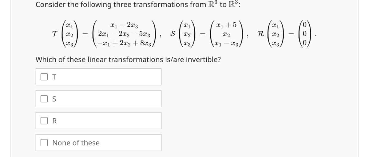 Consider the following three transformations from R³ to R³:
R
=
6)-())-(-) 0-0
x1
x1 2x3
T
x2 = 2x1 2x2-5x3
-x12x2+8x3.
x3
x1
x2 =
x1+5
x2
x3
x1x3/
Which of these linear transformations is/are invertible?
T
"
S
R
None of these