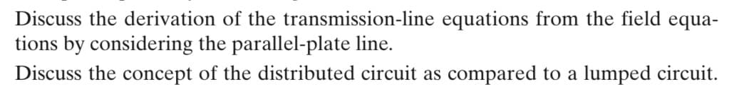 Discuss the derivation of the transmission-line equations from the field equa-
tions by considering the parallel-plate line.
Discuss the concept of the distributed circuit as compared to a lumped circuit.