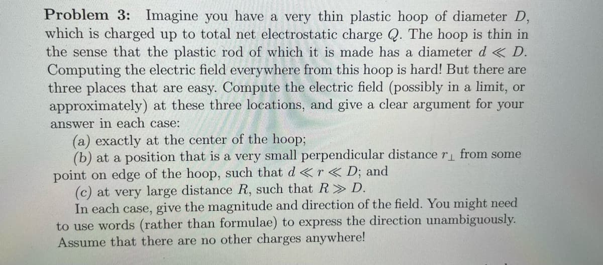 Problem 3: Imagine you have a very thin plastic hoop of diameter D,
which is charged up to total net electrostatic charge Q. The hoop is thin in
the sense that the plastic rod of which it is made has a diameter d < D.
Computing the electric field everywhere from this hoop is hard! But there are
three places that are easy. Compute the electric field (possibly in a limit, or
approximately) at these three locations, and give a clear argument for
your
answer in each case:
(a) exactly at the center of the hoop;
(b) at a position that is a very small perpendicular distance r from some
point on edge of the hoop, such that d < r< D; and
(c) at very large distance R, such that R> D.
In each case, give the magnitude and direction of the field. You might need
to use words (rather than formulae) to express the direction unambiguously.
Assume that there are no other charges anywhere!
