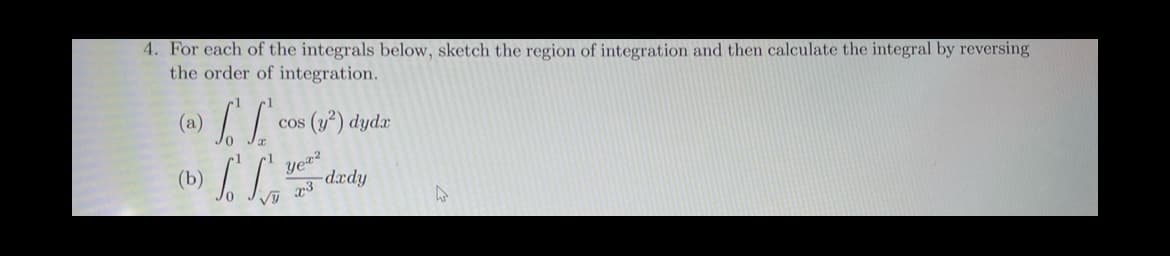 4. For each of the integrals below, sketch the region of integration and then calculate the integral by reversing
the order of integration.
LL
(a) cos (y²) dydr
(b)
So Son
Vy
Yex²
23
dxdy
D