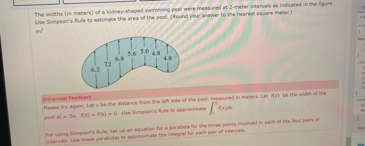 The widths (in meters) of a kidney-shaped swimming pool were measured at 2-meter intervals as indicated in the figure.
Use Simpson's Rule to estimate the area of the pool. (Round your answer to the nearest square meter.)
m²
6.2
7.2
6.8
5.6
5.0
4.8
4.8
Enhanced Feedback
Please try again. Let x be the distance from the left side of the pool, measured in meters. Let f(x) be the width of the
pool at x. So, f(0) = f(b) = 0. Use Simpson's Rule to approximate
Tºt
f(x)dx.
For using Simpson's Rule, set up an equation for a parabola for the three points involved in each of the four pairs of
intervals. Use these parabolas to approximate the integral for each pair of intervals.
St-
File
ele
}
#we
}
.sta
d
P
ba
bo
}
.stat
di
ma
High
Ne