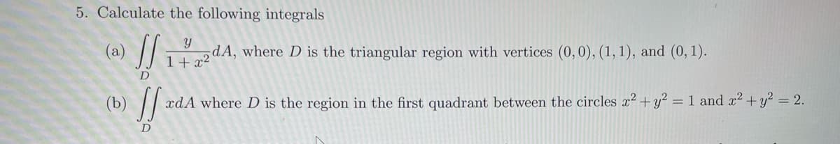 5. Calculate the following integrals
(a)
D
Y
dA, where D is the triangular region with vertices (0, 0), (1, 1), and (0, 1).
1+x2
ff (a)
D
xdA where D is the region in the first quadrant between the circles x2.
+y2
= 1 and x² + y² = 2.