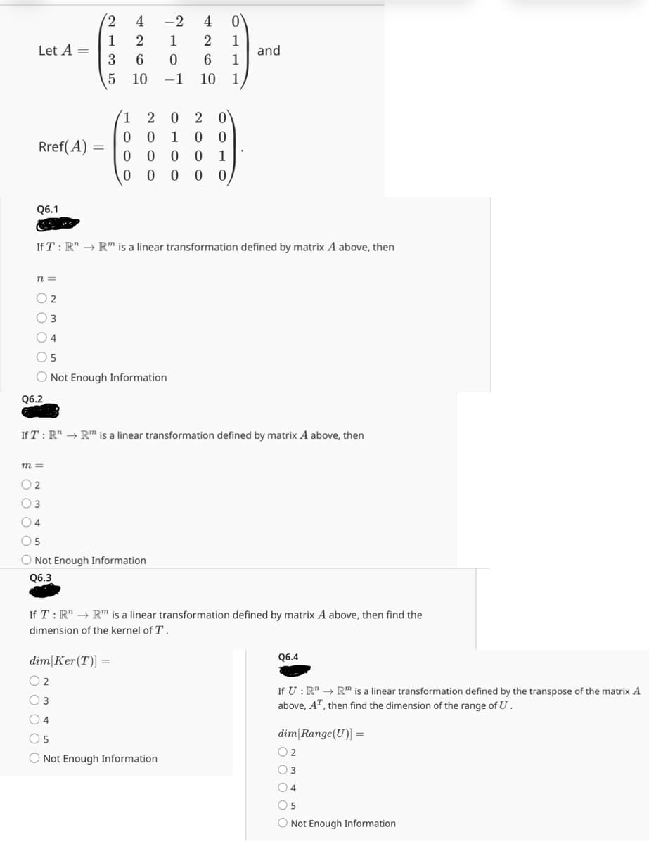 Let A =
2
4260
135
5 10
1
Ο
1
and
1
-2
―
1
0
4260
-1 10 1
2020
0 0 1 00
Rref(A) =
0
000
1
0
0 0 0 0
Q6.1
If T: R" → Rm is a linear transformation defined by matrix A above, then
n =
02
3
Q6.2
5
Not Enough Information
If T: R" R is a linear transformation defined by matrix A above, then
m =
2
4
5
Not Enough Information
Q6.3
If T: R" → R is a linear transformation defined by matrix A above, then find the
dimension of the kernel of T.
dim Ker(T)]=
Q6.4
2
3
5
Not Enough Information
If U : R" → Rm is a linear transformation defined by the transpose of the matrix A
above, AT, then find the dimension of the range of U.
dim[Range(U)] =
2
4
5
Not Enough Information