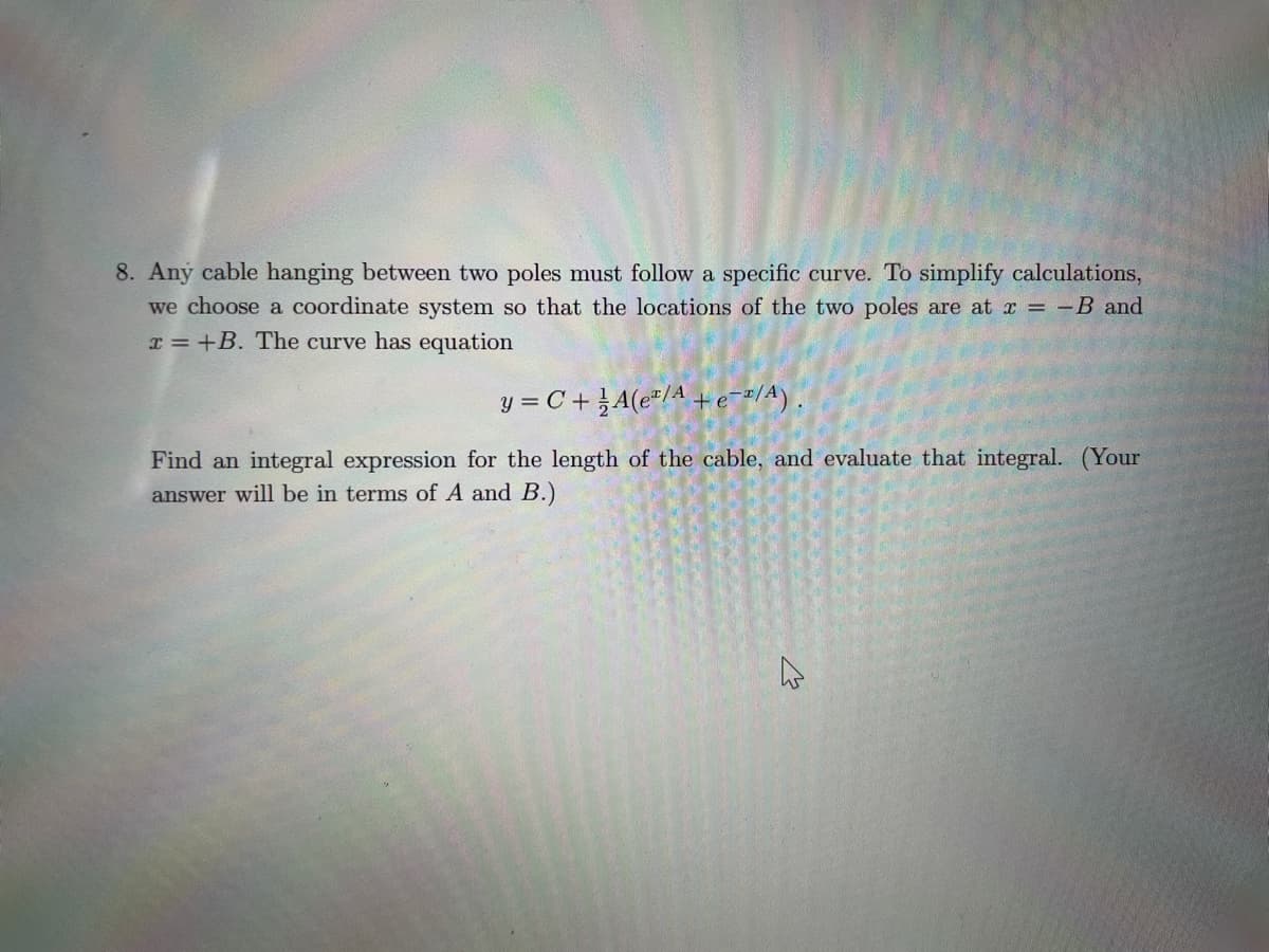 8. Any cable hanging between two poles must follow a specific curve. To simplify calculations,
we choose a coordinate system so that the locations of the two poles are at x = -B and
x=+B. The curve has equation
y = C +A(e¹/A +e-2/A).
Find an integral expression for the length of the cable, and evaluate that integral. (Your
answer will be in terms of A and B.)