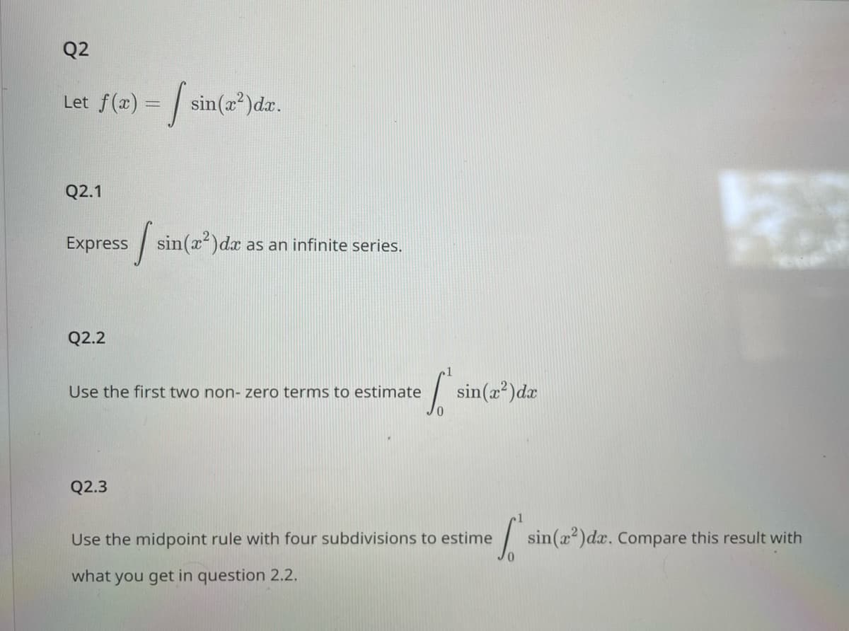 Q2
Let f(x) = sin(
Q2.1
Express sin(x²) dx as an infinite series.
si
Q2.2
sin(x²)dx.
Q2.3
Use the first two non- zero terms to estimate
efsin
sin(x²) dx
Use the midpoint rule with four subdivisions to estime
what you get in question 2.2.
['s
sin(x²) dx. Compare this result with