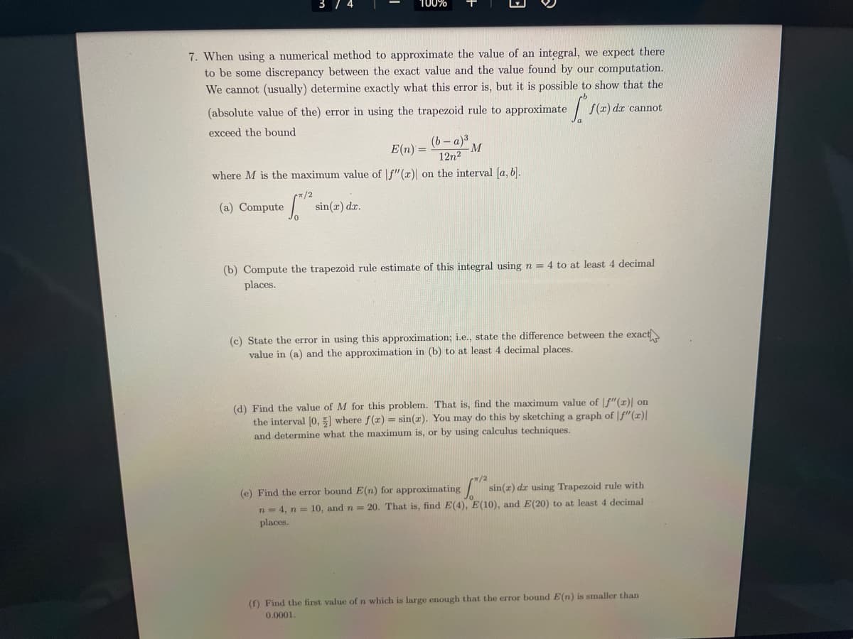 7. When using a numerical method to approximate the value of an integral, we expect there
to be some discrepancy between the exact value and the value found by our computation.
We cannot (usually) determine exactly what this error is, but it is possible to show that the
(absolute value of the) error in using the trapezoid rule to approximate f(x) dx cannot
exceed the bound
·T
E(n) =
(b-a)³
12²
-M
where M is the maximum value of f"(x) on the interval [a, b].
(a) Compute
100%
π/2
sin(x) dr.
(b) Compute the trapezoid rule estimate of this integral using n = 4 to at least 4 decimal
places.
(c) State the error in using this approximation; i.e., state the difference between the exact
value in (a) and the approximation in (b) to at least 4 decimal places.
(d) Find the value M for this problem. That is, find the maximum value of f"(z)| on
the interval [0,] where f(x) = sin(r). You may do this by sketching a graph of f"(x)|
and determine what the maximum is, or by using calculus techniques.
/2
(e) Find the error bound E(n) for approximating
[/² s
n = 4, n= 10, and n = 20. That is, find E(4), E(10), and E(20) to at least 4 decimal
places.
sin(z) dr using Trapezoid rule with
(f) Find the first value of n which is large enough that the error bound E(n) is smaller than
0.0001