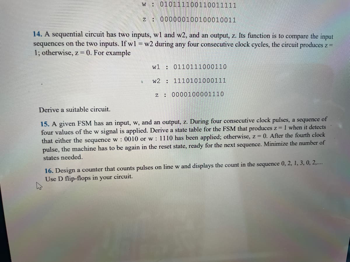 w 010111100110011111
z: 000000100100010011
14. A sequential circuit has two inputs, wl and w2, and an output, z. Its function is to compare the input
sequences on the two inputs. If w1 = w2 during any four consecutive clock cycles, the circuit produces z =
1; otherwise, z = 0. For example
a
w1
w2
z:
0110111000110
1110101000111
0000100001110
Derive a suitable circuit.
of
15. A given FSM has an input, w, and an output, z. During four consecutive clock pulses, a sequence
four values of the w signal is applied. Derive a state table for the FSM that produces z = 1 when it detects
that either the sequence w: 0010 or w: 1110 has been applied; otherwise, z = 0. After the fourth clock
pulse, the machine has to be again in the reset state, ready for the next sequence. Minimize the number of
states needed.
16. Design a counter that counts pulses on line w and displays the count in the sequence 0, 2, 1, 3, 0, 2,....
Use D flip-flops in your circuit.