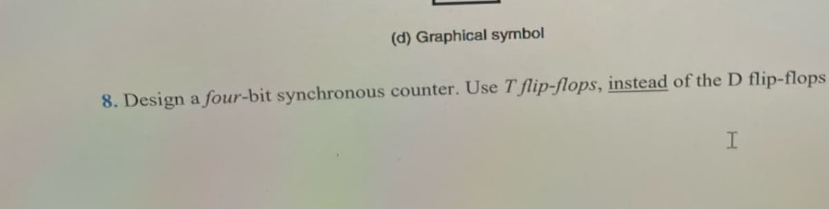 (d) Graphical symbol
8. Design a four-bit synchronous counter. Use T flip-flops, instead of the D flip-flops
I