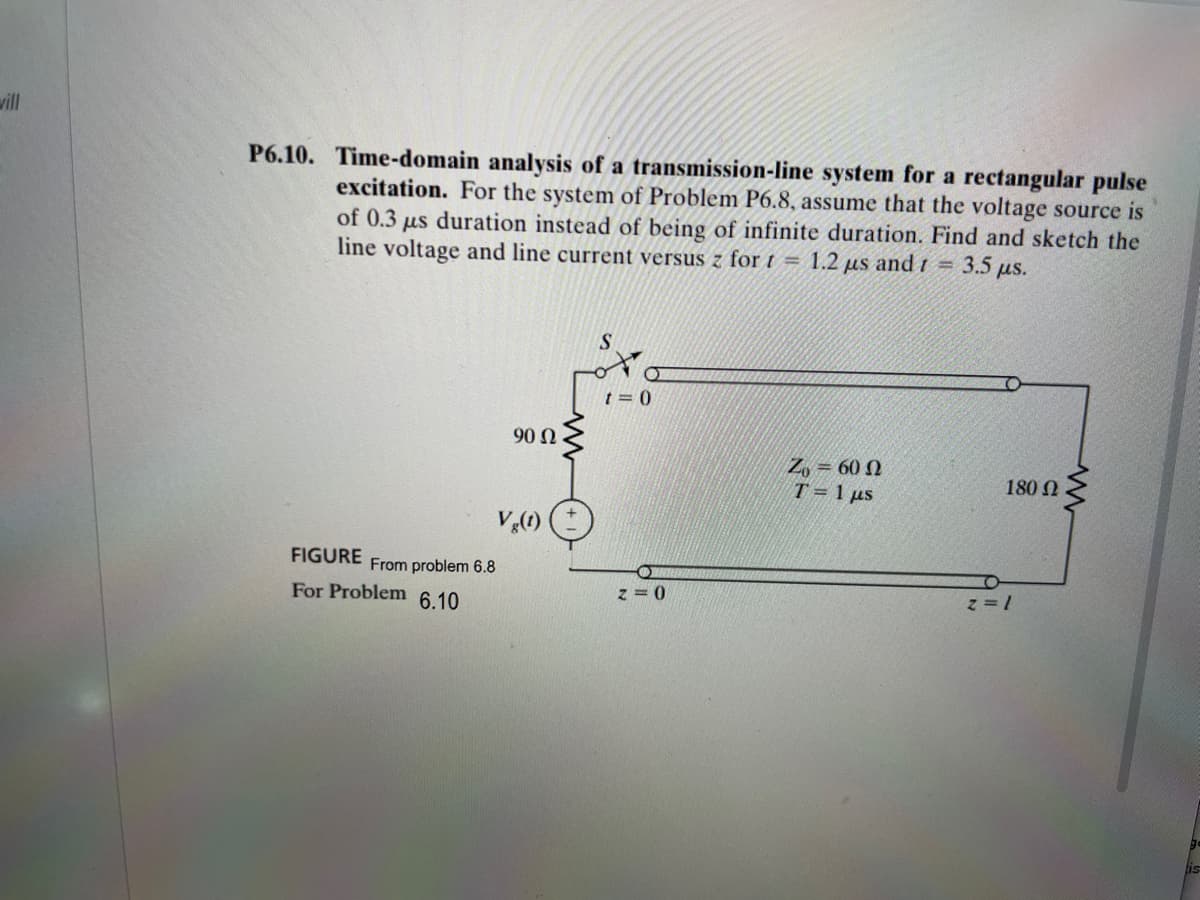 will
P6.10. Time-domain analysis of a transmission-line system for a rectangular pulse
excitation. For the system of Problem P6.8, assume that the voltage source is
of 0.3
us duration instead of being of infinite duration. Find and sketch the
line voltage and line current versus z for t = 1.2 μs and t = 3.5 μs.
S
t=0
90 Ω
Vg(t)
FIGURE
From problem 6.8
For Problem 6.10
z= 0
Z₁ = 6002
T= 1 μs
180 Ω
z=1