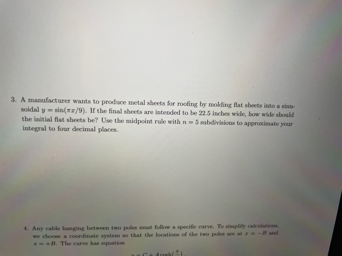 soidal Y
3. A manufacturer wants to produce metal sheets for roofing by molding flat sheets into a sinu-
sin(x/9). If the final sheets are intended to be 22.5 inches wide, how wide should
the initial flat sheets be? Use the midpoint rule with n = 5 subdivisions to approximate your
integral to four decimal places.
=
4. Any cable hanging between two poles must follow a specific curve. To simplify calculations,
we choose a coordinate system so that the locations of the two poles are at r = -B and
x=+B. The curve has equation
11
G+ Acesh(+)