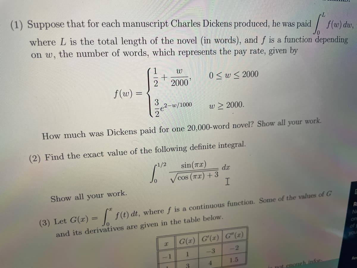 (1) Suppose that for each manuscript Charles Dickens produced, he was paid f(w) du,
where Lis the total length of the novel (in words), and f is a function depending
on w, the number of words, which represents the pay rate, given by
/0
0≤w≤ 2000
f(w) =
1
3
2
+
2-w/1000
W
2000'
How much was Dickens paid for one 20,000-word novel? Show all
your
-1/2
(2) Find the exact value of the following definite integral.
sin (Tx)
C
cos (TX) +3
√cos
X
w > 2000.
-1
Show all your work.
(3) Let G(x) = f(t) dt, where f is a continuous function. Some of the values of G
and its derivatives are given in the table below.
dx
I
3
G(x) G'(x) G"(x)
-2
-3
1
4
1.5
work.
not enough infor-
E
R
Ne
on
you
Res