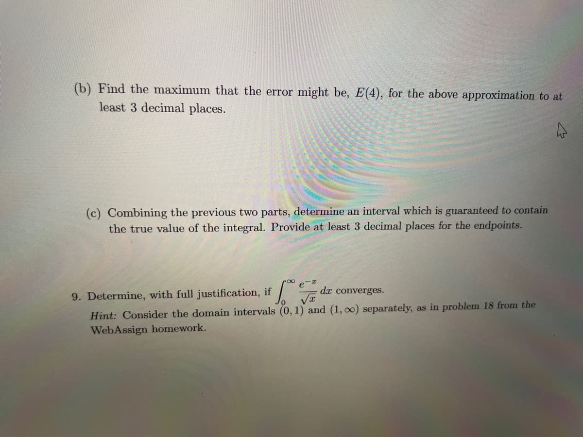 (b) Find the maximum that the error might be, E(4), for the above approximation to at
least 3 decimal places.
(c) Combining the previous two parts, determine an interval which is guaranteed to contain
the true value of the integral. Provide at least 3 decimal places for the endpoints.
9. Determine, with full justification, if
de converges.
Hint: Consider the domain intervals (0, 1) and (1, 0) separately, as in problem 18 from the
WebAssign homework.