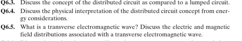 Q6.3. Discuss the concept of the distributed circuit as compared to a lumped circuit.
Q6.4. Discuss the physical interpretation of the distributed circuit concept from ener-
gy considerations.
Q6.5. What is a transverse electromagnetic wave? Discuss the electric and magnetic
field distributions associated with a transverse electromagnetic wave.