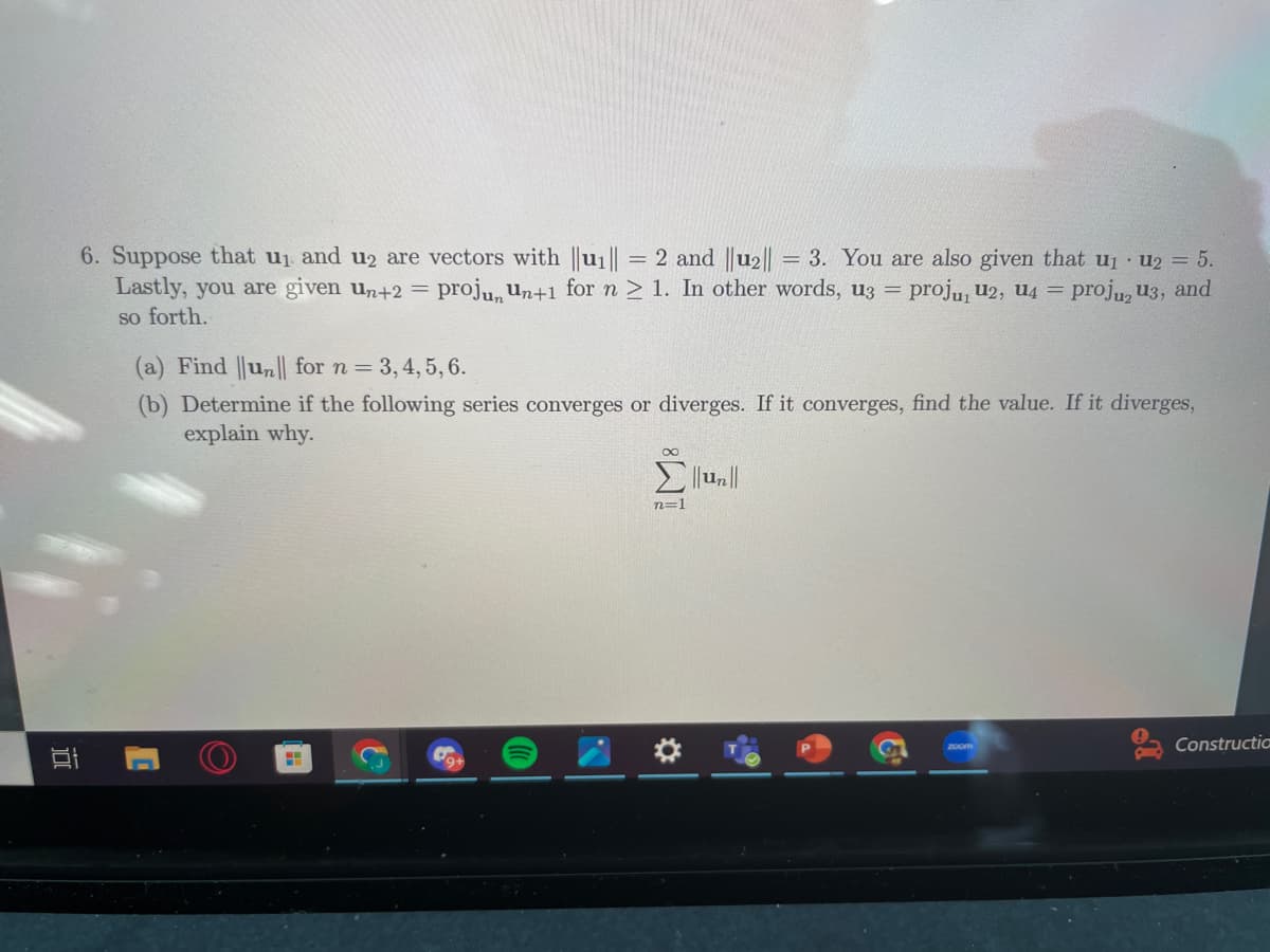 100
6. Suppose that u₁ and u2 are vectors with ||u₁|| = = 2 and ||u₂|| = 3. You are also given that u₁ U2 = 5.
Lastly, you are given un+2 = projun un+1 for n ≥ 1. In other words, uz = proju, U2, U4 =
so forth.
proju u3, and
(a) Find ||un|| for n = 3, 4, 5, 6.
(b) Determine if the following series converges or diverges. If it converges, find the value. If it diverges,
explain why.
H
.J
∞
Σ||un||
n=1
zoom
1
Constructia