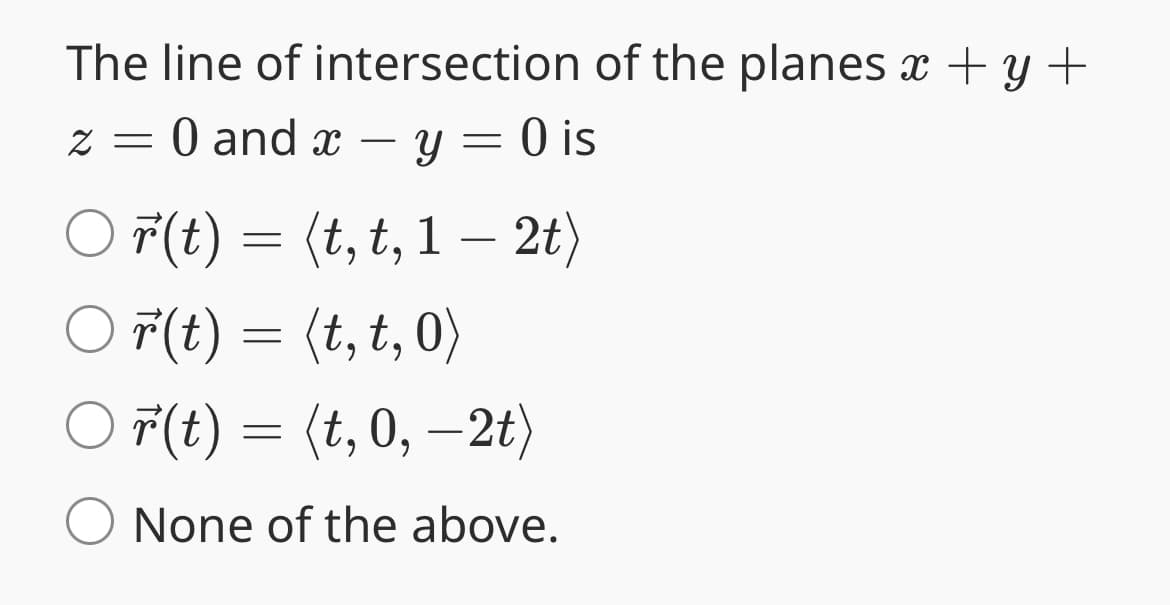 The line of intersection of the planes x + y +
z = 0 and x - y = 0 is
○ r(t) = (t, t, 1 — 2t)
r(t) = (t, t, 0)
r(t) = (t,0,−2t)
O None of the above.