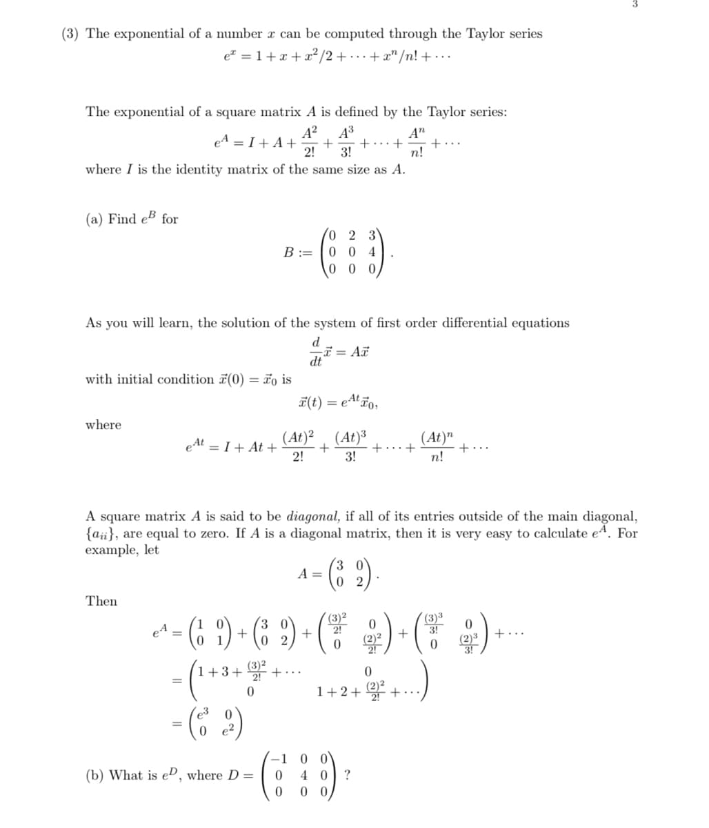 (3) The exponential of a number x can be computed through the Taylor series
e=1+2+2/2++"/n!+...
e² = 1 + x + x² / 2 + ··· + x^ /n! + ...
The exponential of a square matrix A is defined by the Taylor series:
A² A³
2 3!
An
e₁ = I + A+ + + + +...
where I is the identity matrix of the same size as A.
n!
(a) Find e for
0 2 3
B ==
004
000
As you will learn, the solution of the system of first order differential equations
d
x= Ax
dt
with initial condition (0) Fois
=
x(t) = e¹¹ão,
where
et=I+ At+
(At)² (At)³
(At)"
+
+
+
+
2!
3!
n!
A square matrix A is said to be diagonal, if all of its entries outside of the main diagonal,
(a), are equal to zero. If A is a diagonal matrix, then it is very easy to calculate e, For
example, let
Then
eA
- (61) + (
0
-(32)
(1+3+ (3)² + ..
-(63)
0
A
1-(2)
+
(
3 0
02
2!
0
(2)2
+
3!
+.
2!
0
3!
0
1+2+(2)²+
-1
(b) What is e, where D =
0
40 ?
0 00